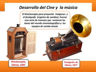 Desarrollo del Cine y la música
Kinetoscopio,
Edison, 1891
Fonógrafo, de
Edison, 1877
El Kinetoscopio para proyectar imágenes y
el fonógrafo (registro de sonidos). Fueron
una serie de inventos que sentaron las
bases del mundo cinematográfico y los
equipos de sonido actual.
 