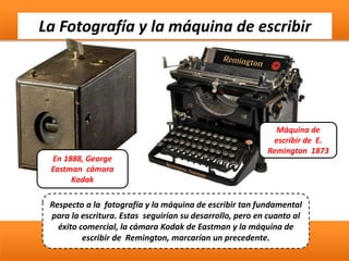 La Fotografía y la máquina de escribir
En 1888, George
Eastman cámara
Kodak
Respecto a la fotografía y la máquina de escribir tan fundamental
para la escritura. Estas seguirían su desarrollo, pero en cuanto al
éxito comercial, la cámara Kodak de Eastman y la máquina de
escribir de Remington, marcarían un precedente.
Máquina de
escribir de E.
Remington 1873
 