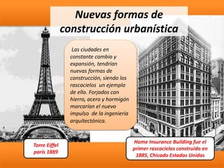 Home Insurance Building fue el
primer rascacielos construido en
1885, Chicado Estados Unidos
Nuevas formas de
construcción urbanística
Las ciudades en
constante cambio y
expansión, tendrían
nuevas formas de
construcción, siendo los
rascacielos un ejemplo
de ello. Forjados con
hierro, acero y hormigón
marcarían el nuevo
impulso de la ingeniería
arquitectónica.
Torre Eiffel
parís 1889
 