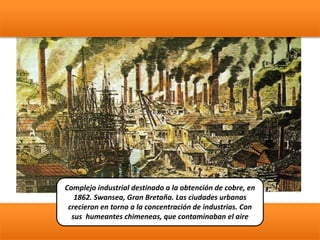 Complejo industrial destinado a la obtención de cobre, en
1862. Swansea, Gran Bretaña. Las ciudades urbanas
crecieron en torno a la concentración de industrias. Con
sus humeantes chimeneas, que contaminaban el aire
 