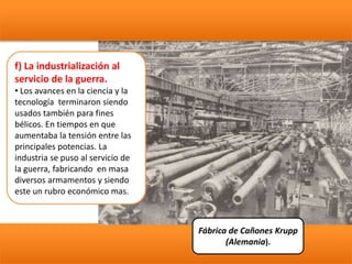 f) La industrialización al
servicio de la guerra.
• Los avances en la ciencia y la
tecnología terminaron siendo
usados también para fines
bélicos. En tiempos en que
aumentaba la tensión entre las
principales potencias. La
industria se puso al servicio de
la guerra, fabricando en masa
diversos armamentos y siendo
este un rubro económico mas.
Fábrica de Cañones Krupp
(Alemania).
 