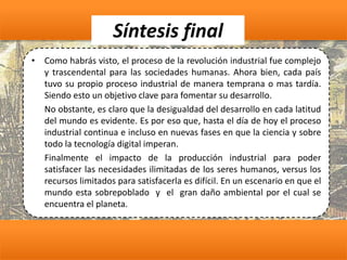 Síntesis final
• Como habrás visto, el proceso de la revolución industrial fue complejo
y trascendental para las sociedades humanas. Ahora bien, cada país
tuvo su propio proceso industrial de manera temprana o mas tardía.
Siendo esto un objetivo clave para fomentar su desarrollo.
No obstante, es claro que la desigualdad del desarrollo en cada latitud
del mundo es evidente. Es por eso que, hasta el día de hoy el proceso
industrial continua e incluso en nuevas fases en que la ciencia y sobre
todo la tecnología digital imperan.
Finalmente el impacto de la producción industrial para poder
satisfacer las necesidades ilimitadas de los seres humanos, versus los
recursos limitados para satisfacerla es difícil. En un escenario en que el
mundo esta sobrepoblado y el gran daño ambiental por el cual se
encuentra el planeta.
 