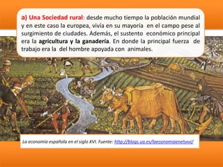 a) Una Sociedad rural: desde mucho tiempo la población mundial
y en este caso la europea, vivía en su mayoría en el campo pese al
surgimiento de ciudades. Además, el sustento económico principal
era la agricultura y la ganadería. En donde la principal fuerza de
trabajo era la del hombre apoyada con animales.
La economía española en el siglo XVI. Fuente: http://blogs.ua.es/laeconomiaenelsxvi/
 