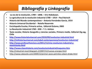 Bibliografía y Linkografía
• La era de la revolución, 1789 – 1848. – Eric Hobsbawn.
• La agricultura de la revolución industrial 1700 – 1914 – Paul Bairoch
• Historia del Mundo contemporáneo – Antonio Fernández García, 1914
• Historia Universal Occidental - Natalia Navarrete
• Enciclopedia Escolar, Primaria activa, Editorial Océano, 2002
• La Revolución Industrial 1760 – 830 – T. S. Ashton
• Texto escolar, Historia Geografía y ciencias sociales, Primero medio. Editorial Zig.zag,
Chile
• http://www.historialuniversal.com/2010/09/revolucion-industrial.html
• http://mihistoriauniversal.com/edad-contemporanea/revolucion-industrial/
• http://www.profesorfrancisco.es/2011/11/cine-revolucion-industrial-y-
movimiento.html
• http://www.claseshistoria.com/revolucionindustrial/esquema.htm
• http://industrial-revol.blogspot.cl/2007/12/nuevas-energas.html
• http://www.cabovolo.com/2009/12/primer-pozo-petroleo-edwin-drake.html
 
