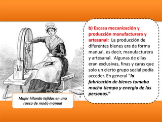 b) Escasa mecanización y
producción manufacturera y
artesanal: La producción de
diferentes bienes era de forma
manual, es decir, manufacturera
y artesanal. Algunas de ellas
eran exclusivas, finas y caras que
solo un cierto grupo social podía
acceder. En general “la
fabricación de bienes tomaba
mucho tiempo y energía de las
personas.”
Mujer hilando tejidos en una
rueca de modo manual
 