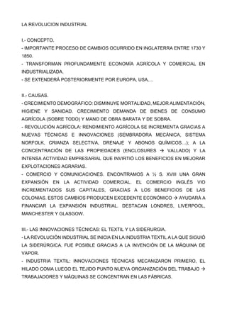 LA REVOLUCION INDUSTRIAL
I.- CONCEPTO.
- IMPORTANTE PROCESO DE CAMBIOS OCURRIDO EN INGLATERRA ENTRE 1730 Y
1850.
- TRANSFORMAN PROFUNDAMENTE ECONOMÍA AGRÍCOLA Y COMERCIAL EN
INDUSTRIALIZADA.
- SE EXTENDERÁ POSTERIORMENTE POR EUROPA, USA,…
II.- CAUSAS.
- CRECIMIENTO DEMOGRÁFICO: DISMINUYE MORTALIDAD, MEJOR ALIMENTACIÓN,
HIGIENE Y SANIDAD. CRECIMIENTO DEMANDA DE BIENES DE CONSUMO
AGRÍCOLA (SOBRE TODO) Y MANO DE OBRA BARATA Y DE SOBRA.
- REVOLUCIÓN AGRÍCOLA: RENDIMIENTO AGRÍCOLA SE INCREMENTA GRACIAS A
NUEVAS TÉCNICAS E INNOVACIONES (SEMBRADORA MECÁNICA, SISTEMA
NORFOLK, CRIANZA SELECTIVA, DRENAJE Y ABONOS QUÍMICOS…); A LA
CONCENTRACIÓN DE LAS PROPIEDADES (ENCLOSURES  VALLADO) Y LA
INTENSA ACTIVIDAD EMPRESARIAL QUE INVIRTIÓ LOS BENEFICIOS EN MEJORAR
EXPLOTACIONES AGRARIAS.
- COMERCIO Y COMUNICACIONES. ENCONTRAMOS A ½ S. XVIII UNA GRAN
EXPANSIÓN EN LA ACTIVIDAD COMERCIAL. EL COMERCIO INGLÉS VIO
INCREMENTADOS SUS CAPITALES, GRACIAS A LOS BENEFICIOS DE LAS
COLONIAS. ESTOS CAMBIOS PRODUCEN EXCEDENTE ECONÓMICO  AYUDARÁ A
FINANCIAR LA EXPANSIÓN INDUSTRIAL. DESTACAN LONDRES, LIVERPOOL,
MANCHESTER Y GLASGOW.
III.- LAS INNOVACIONES TÉCNICAS: EL TEXTIL Y LA SIDERURGIA.
- LA REVOLUCIÓN INDUSTRIAL SE INICIA EN LA INDUSTRIA TEXTIL A LA QUE SIGUIÓ
LA SIDERÚRGICA. FUE POSIBLE GRACIAS A LA INVENCIÓN DE LA MÁQUINA DE
VAPOR.
- INDUSTRIA TEXTIL: INNOVACIONES TÉCNICAS MECANIZARON PRIMERO, EL
HILADO COMA LUEGO EL TEJIDO PUNTO NUEVA ORGANIZACIÓN DEL TRABAJO 
TRABAJADORES Y MÁQUINAS SE CONCENTRAN EN LAS FÁBRICAS.
 