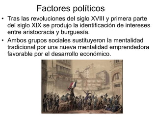 Factores políticos Tras las revoluciones del siglo XVIII y primera parte del siglo XIX se produjo la identificación de intereses entre aristocracia y burguesía. Ambos grupos sociales sustituyeron la mentalidad tradicional por una nueva mentalidad emprendedora favorable por el desarrollo económico.