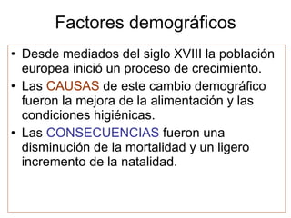 Factores demográficos Desde mediados del siglo XVIII la población europea inició un proceso de crecimiento. Las CAUSAS de este cambio demográfico fueron la mejora de la alimentación y las condiciones higiénicas. Las CONSECUENCIAS fueron una disminución de la mortalidad y un ligero incremento de la natalidad.