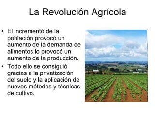La Revolución Agrícola El incrementó de la población provocó un aumento de la demanda de alimentos lo provocó un aumento de la producción. Todo ello se consiguió gracias a la privatización del suelo y la aplicación de nuevos métodos y técnicas de cultivo.