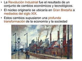 La Revolución Industrial fue el resultado de un conjunto de cambios económicos y tecnológicos. El núcleo originario se ubicaría en Gran Bretaña a mediados del siglo XIX . Estos cambios supusieron una profunda transformación de la economía y la sociedad