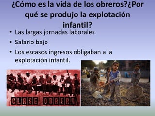 ¿Cómo es la vida de los obreros?¿Por
qué se produjo la explotación
infantil?
• Las largas jornadas laborales
• Salario bajo
• Los escasos ingresos obligaban a la
explotación infantil.
 