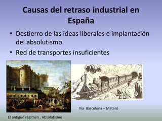 Causas del retraso industrial en
España
• Destierro de las ideas liberales e implantación
del absolutismo.
• Red de transportes insuficientes
Vía Barcelona – Mataró
El antiguo régimen . Absolutismo
 