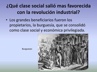 ¿Qué clase social salió mas favorecida
con la revolución industrial?
• Los grandes beneficiarios fueron los
propietarios, la burguesía, que se consolidó
como clase social y económica privilegiada.
Burgueses
 