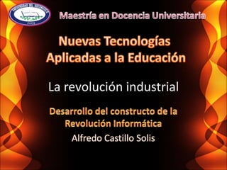 Maestría en Docencia Universitaria Nuevas Tecnologías  Aplicadas a la Educación La revolución industrial Desarrollo del constructo de la Revolución Informática Alfredo Castillo Solis 