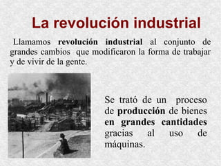 La revolución industrial
Llamamos revolución industrial al conjunto de
grandes cambios que modificaron la forma de trabajar
y de vivir de la gente.
Se trató de un proceso
de producción de bienes
en grandes cantidades
gracias al uso de
máquinas.
 