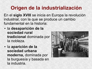 Origen de la industrialización
● la desaparición de la
sociedad rural
tradicional dominada por
la nobleza.
● la aparición de la
sociedad urbana
moderna, dominada por
la burguesía y basada en
la industria.
En el siglo XVIII se inicia en Europa la revolución
industrial, con la que se produce un cambio
fundamental en la historia:
 
