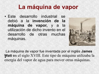 ● Este desarrollo industrial se
debió a la invención de la
máquina de vapor, y a la
utilización de dicho invento en el
desarrollo de otras muchas
máquinas.
●
La máquina de vapor
La máquina de vapor fue inventada por el inglés James
Watt en el siglo XVIII. Este tipo de máquina utilizaba la
energía del vapor de agua para mover otras máquinas.
 