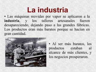 La industria
● Las máquinas movidas por vapor se aplicaron a la
industria, y los talleres artesanales fueron
desapareciendo, dejando paso a las grandes fábricas.
Los productos eran más baratos porque se hacían en
gran cantidad.
● Al ser más baratos, los
productos estaban al
alcance de más clientes, y
los negocios prosperaron.
 