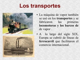 Los transportes
● La máquina de vapor también
se usó en los transportes y se
fabricaron las primeras
locomotoras y los barcos de
de vapor .
● A lo largo del siglo XIX,
Europa se cubrió de líneas de
ferrocarril que facilitaron el
comercio internacional.
 