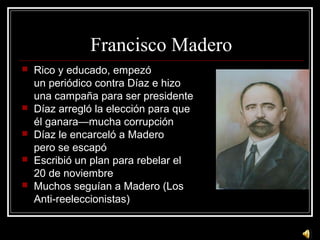 Francisco Madero
 Rico y educado, empezó
un periódico contra Díaz e hizo
una campaña para ser presidente
 Díaz arregló l...