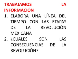 TRABAJAMOS LA
INFORMACIÓN
1. ELABORA UNA LÍNEA DEL
TIEMPO CON LAS ETAPAS
DE LA REVOLUCIÓN
MEXICANA
2. ¿CUÁLES SON LAS
CONSECUENCIAS DE LA
REVOLUCIÓN?
 