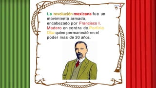 La revolución mexicana fue un
movimiento armado,
encabezado por Francisco I.
Madero en contra de Porfirio
Díaz quien permaneció en el
poder mas de 30 años.
 