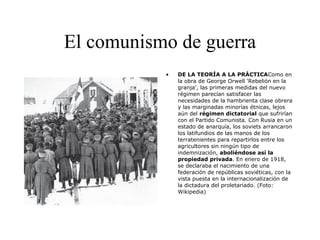 El comunismo de guerra DE LA TEORÍA A LA PRÁCTICA Como en la obra de George Orwell 'Rebelión en la granja', las primeras medidas del nuevo régimen parecían satisfacer las necesidades de la hambrienta clase obrera y las marginadas minorías étnicas, lejos aún del  régimen dictatorial  que sufrirían con el Partido Comunista. Con Rusia en un estado de anarquía, los soviets arrancaron los latifundios de las manos de los terratenientes para repartirlos entre los agricultores sin ningún tipo de indemnización,  aboliéndose así la propiedad privada . En enero de 1918, se declaraba el nacimiento de una federación de repúblicas soviéticas, con la vista puesta en la internacionalización de la dictadura del proletariado. (Foto: Wikipedia) 