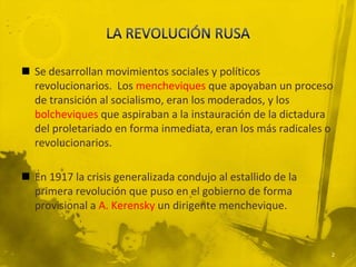  Se desarrollan movimientos sociales y políticos
  revolucionarios. Los mencheviques que apoyaban un proceso
  de transición al socialismo, eran los moderados, y los
  bolcheviques que aspiraban a la instauración de la dictadura
  del proletariado en forma inmediata, eran los más radicales o
  revolucionarios.

 En 1917 la crisis generalizada condujo al estallido de la
  primera revolución que puso en el gobierno de forma
  provisional a A. Kerensky un dirigente menchevique.



                                                              2
 