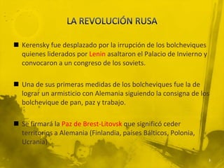  Kerensky fue desplazado por la irrupción de los bolcheviques
  quienes liderados por Lenin asaltaron el Palacio de Invierno y
  convocaron a un congreso de los soviets.

 Una de sus primeras medidas de los bolcheviques fue la de
  lograr un armisticio con Alemania siguiendo la consigna de los
  bolchevique de pan, paz y trabajo.

 Se firmará la Paz de Brest-Litovsk que significó ceder
  territorios a Alemania (Finlandia, países Bálticos, Polonia,
  Ucrania)

                                                                   3
 