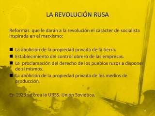 Reformas que le darán a la revolución el carácter de socialista
inspirada en el marxismo:

 La abolición de la propiedad privada de la tierra.
 Establecimiento del control obrero de las empresas.
 La proclamación del derecho de los pueblos rusos a disponer
  de sí mismos.
 La abolición de la propiedad privada de los medios de
  producción.

En 1923 se crea la URSS. Unión Soviética.

                                                                  4
 