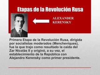 Etapas de la Revolución Rusa
Primera Etapa de la Revolución Rusa, dirigida
por socialistas moderados (Mencheviques),
fue la que trajo como resultado la caída del
Zar Nicolás II y originó, a su vez, el
establecimiento de la República con
Alejandro Kerensky como primer presidente.
ALEXANDER
KERENSKY
 