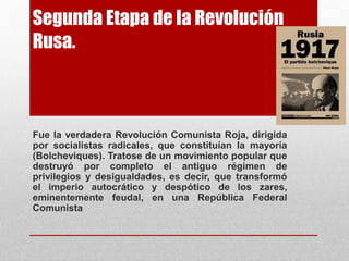 Segunda Etapa de la Revolución
Rusa.
Fue la verdadera Revolución Comunista Roja, dirigida
por socialistas radicales, que constituían la mayoría
(Bolcheviques). Tratose de un movimiento popular que
destruyó por completo el antiguo régimen de
privilegios y desigualdades, es decir, que transformó
el imperio autocrático y despótico de los zares,
eminentemente feudal, en una República Federal
Comunista
 