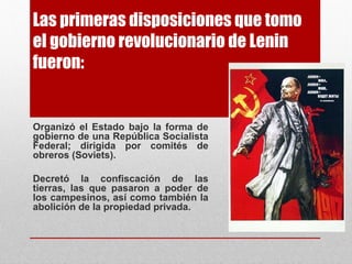 Las primeras disposiciones que tomo
el gobierno revolucionario de Lenin
fueron:
Organizó el Estado bajo la forma de
gobierno de una República Socialista
Federal; dirigida por comités de
obreros (Soviets).
Decretó la confiscación de las
tierras, las que pasaron a poder de
los campesinos, así como también la
abolición de la propiedad privada.
 