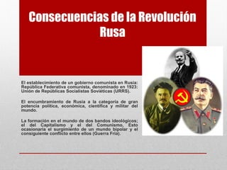 Consecuencias de la Revolución
Rusa
El establecimiento de un gobierno comunista en Rusia:
República Federativa comunista, denominado en 1923:
Unión de Repúblicas Socialistas Soviéticas (URRS).
El encumbramiento de Rusia a la categoría de gran
potencia política, económica, científica y militar del
mundo.
La formación en el mundo de dos bandos ideológicos;
el del Capitalismo y el del Comunismo, Esto
ocasionaría el surgimiento de un mundo bipolar y el
consiguiente conflicto entre ellos (Guerra Fría).
 