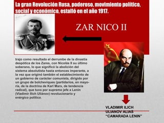 La gran Revolución Rusa, poderoso, movimiento político,
social y económico, estalló en el año 1917.
trajo como resultado el derrumbe de la dinastía
despótica de los Zares, con Nicolás II su último
soberano, lo que significó la abolición del
sistema absolutista hasta entonces imperante, a
la vez que originó también el establecimiento de
un gobierno de carácter comunista, dirigido por
un grupo de bolcheviques (partidarios, en mayo-
ría, de la doctrina de Karl Marx, de tendencia
radical), que tuvo por supremo jefe a Lenin
(Vladimir Ilich Uliánov) revolucionario y
enérgico político.
ZAR NICO II
VLADIMIR ILICH
ULIANOV ALIAS
“CAMARADA LENIN”
 