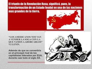 El triunfo de la Revolución Rusa, significó, pues, la
transformación de un Estado feudal en una de las naciones
mas grandes de la tierra.
“LOS AMERICANOS NOS VAN
A VENDER LA SOGA CON LA
QUE VAMOS AAHORCARLOS”
V.I LENIN.
Además de que se convertiría
en el principal rival de los
capitalistas liderados por EUA,
durante casi todo el siglo XX.
 