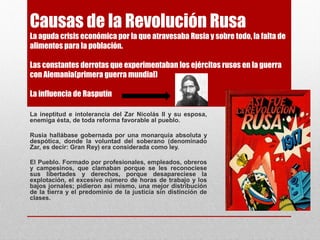 Causas de la Revolución Rusa
La aguda crisis económica por la que atravesaba Rusia y sobre todo, la falta de
alimentos para la población.
Las constantes derrotas que experimentaban los ejércitos rusos en la guerra
con Alemania(primera guerra mundial)
La influencia de Rasputín
La ineptitud e intolerancia del Zar Nicolás II y su esposa,
enemiga ésta, de toda reforma favorable al pueblo.
Rusia hallábase gobernada por una monarquía absoluta y
despótica, donde la voluntad del soberano (denominado
Zar, es decir: Gran Rey) era considerada como ley.
El Pueblo. Formado por profesionales, empleados, obreros
y campesinos, que clamaban porque se les reconociese
sus libertades y derechos, porque desapareciese la
explotación, el excesivo número de horas de trabajo y los
bajos jornales; pidieron así mismo, una mejor distribución
de la tierra y el predominio de la justicia sin distinción de
clases.
 