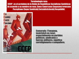 Terminología rusa:
СССР : es el acrónimo de la Unión de Repúblicas Socialistas Soviéticas
de acuerdo a su nombre en ruso, Союз Советских Социалистических
Республик (Soyuz Soviétskij Sotsialistícheskij Respúblik).
Camarada: (Товарищ,
továrishch en ruso),
especialmente en partidos
políticos, sindicatos y
fuerzas militares, significa
correligionario o compañero.
 