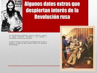 Algunos datos extras que
despiertan interés de la
Revolución rusa
Las sobrehumanas habilidades curativas, místicas y sexuales
de Grigori Yefímochiv (Rasputín), y las múltiples e
inverosímiles acciones para asesinarlo.
El trágico asesinato de la familia real fingiendo que les iban a
retratar, y en lugar de flash, salieron balas en la ciudad de
Ekaterimburgo.
 