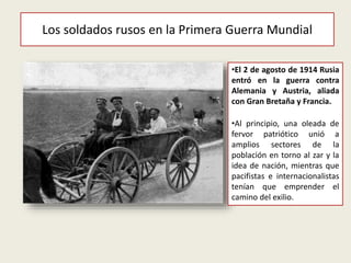 Los soldados rusos en la Primera Guerra Mundial
•El 2 de agosto de 1914 Rusia
entró en la guerra contra
Alemania y Austria, aliada
con Gran Bretaña y Francia.
•Al principio, una oleada de
fervor patriótico unió a
amplios sectores de la
población en torno al zar y la
idea de nación, mientras que
pacifistas e internacionalistas
tenían que emprender el
camino del exilio.
 
