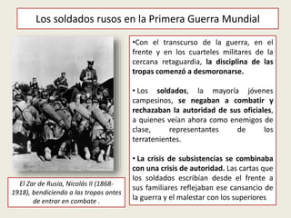 El Zar de Rusia, Nicolás II (1868-
1918), bendiciendo a las tropas antes
de entrar en combate .
•Con el transcurso de la guerra, en el
frente y en los cuarteles militares de la
cercana retaguardia, la disciplina de las
tropas comenzó a desmoronarse.
• Los soldados, la mayoría jóvenes
campesinos, se negaban a combatir y
rechazaban la autoridad de sus oficiales,
a quienes veían ahora como enemigos de
clase, representantes de los
terratenientes.
• La crisis de subsistencias se combinaba
con una crisis de autoridad. Las cartas que
los soldados escribían desde el frente a
sus familiares reflejaban ese cansancio de
la guerra y el malestar con los superiores
Los soldados rusos en la Primera Guerra Mundial
 