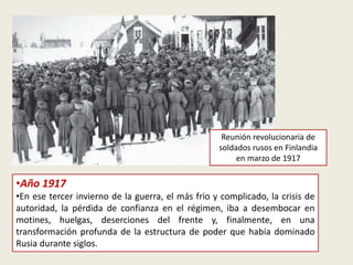 •Año 1917
•En ese tercer invierno de la guerra, el más frío y complicado, la crisis de
autoridad, la pérdida de confianza en el régimen, iba a desembocar en
motines, huelgas, deserciones del frente y, finalmente, en una
transformación profunda de la estructura de poder que había dominado
Rusia durante siglos.
Reunión revolucionaria de
soldados rusos en Finlandia
en marzo de 1917
 