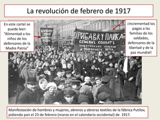 La revolución de febrero de 1917
Manifestación de hombres y mujeres, obreros y obreras textiles de la fábrica Putilov,
pidiendo pan el 23 de febrero (marzo en el calendario occidental) de 1917.
En este cartel se
puede leer:
“Alimentad a los
niños de los
defensores de la
Madre Patria”
¡Incrementad los
pagos a las
familias de los
soldados,
defensores de la
libertad y de la
paz mundial!
 