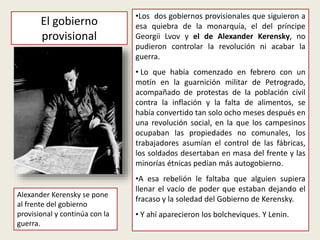 Alexander Kerensky se pone
al frente del gobierno
provisional y continúa con la
guerra.
•Los dos gobiernos provisionales que siguieron a
esa quiebra de la monarquía, el del príncipe
Georgii Lvov y el de Alexander Kerensky, no
pudieron controlar la revolución ni acabar la
guerra.
• Lo que había comenzado en febrero con un
motín en la guarnición militar de Petrogrado,
acompañado de protestas de la población civil
contra la inflación y la falta de alimentos, se
había convertido tan solo ocho meses después en
una revolución social, en la que los campesinos
ocupaban las propiedades no comunales, los
trabajadores asumían el control de las fábricas,
los soldados desertaban en masa del frente y las
minorías étnicas pedían más autogobierno.
•A esa rebelión le faltaba que alguien supiera
llenar el vacío de poder que estaban dejando el
fracaso y la soledad del Gobierno de Kerensky.
• Y ahí aparecieron los bolcheviques. Y Lenin.
El gobierno
provisional
 