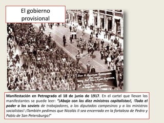 Manifestación en Petrogrado el 18 de junio de 1917. En el cartel que llevan los
manifestantes se puede leer: “¡Abajo con los diez ministros capitalistas!, !Todo el
poder a los soviets de trabajadores, a los diputados campesinos y a los ministros
socialistas! ¡También pedimos que Nicolás II sea encerrado en la fortaleza de Pedro y
Pablo de San Petersburgo!”
El gobierno
provisional
 