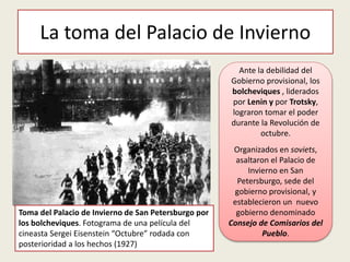 La toma del Palacio de Invierno
Toma del Palacio de Invierno de San Petersburgo por
los bolcheviques. Fotograma de una película del
cineasta Sergei Eisenstein “Octubre” rodada con
posterioridad a los hechos (1927)
Ante la debilidad del
Gobierno provisional, los
bolcheviques , liderados
por Lenin y por Trotsky,
lograron tomar el poder
durante la Revolución de
octubre.
Organizados en soviets,
asaltaron el Palacio de
Invierno en San
Petersburgo, sede del
gobierno provisional, y
establecieron un nuevo
gobierno denominado
Consejo de Comisarios del
Pueblo.
 