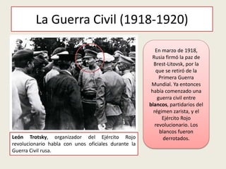 La Guerra Civil (1918-1920)
León Trotsky, organizador del Ejército Rojo
revolucionario habla con unos oficiales durante la
Guerra Civil rusa.
En marzo de 1918,
Rusia firmó la paz de
Brest-Litovsk, por la
que se retiró de la
Primera Guerra
Mundial. Ya entonces
había comenzado una
guerra civil entre
blancos, partidarios del
régimen zarista, y el
Ejército Rojo
revolucionario. Los
blancos fueron
derrotados.
 
