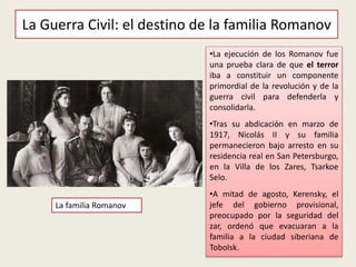 La Guerra Civil: el destino de la familia Romanov
•La ejecución de los Romanov fue
una prueba clara de que el terror
iba a constituir un componente
primordial de la revolución y de la
guerra civil para defenderla y
consolidarla.
•Tras su abdicación en marzo de
1917, Nicolás II y su familia
permanecieron bajo arresto en su
residencia real en San Petersburgo,
en la Villa de los Zares, Tsarkoe
Selo.
•A mitad de agosto, Kerensky, el
jefe del gobierno provisional,
preocupado por la seguridad del
zar, ordenó que evacuaran a la
familia a la ciudad siberiana de
Tobolsk.
La familia Romanov
 