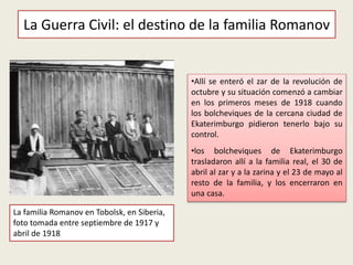 •Allí se enteró el zar de la revolución de
octubre y su situación comenzó a cambiar
en los primeros meses de 1918 cuando
los bolcheviques de la cercana ciudad de
Ekaterimburgo pidieron tenerlo bajo su
control.
•los bolcheviques de Ekaterimburgo
trasladaron allí a la familia real, el 30 de
abril al zar y a la zarina y el 23 de mayo al
resto de la familia, y los encerraron en
una casa.
La Guerra Civil: el destino de la familia Romanov
La familia Romanov en Tobolsk, en Siberia,
foto tomada entre septiembre de 1917 y
abril de 1918
 