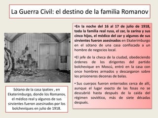 •En la noche del 16 al 17 de julio de 1918,
toda la familia real rusa, el zar, la zarina y sus
cinco hijos, el médico del zar y algunos de sus
sirvientes fueron asesinados en Ekaterimburgo
en el sótano de una casa confiscada a un
hombre de negocios local.
•El jefe de la checa de la ciudad, obedeciendo
órdenes de los dirigentes del partido
bolchevique en Moscú, entró en la casa con
once hombres armados y descargaron sobre
los prisioneros decenas de balas.
• Sus cuerpos fueron enterrados cerca de allí,
aunque el lugar exacto de las fosas no se
descubrió hasta después de la caída del
régimen soviético, más de siete décadas
después.
La Guerra Civil: el destino de la familia Romanov
Sótano de la casa Ipatiev , en
Ekaterimburgo, donde los Romanov,
el médico real y algunos de sus
sirvientes fueron asesinados por los
bolcheviques en julio de 1918.
 